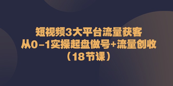 图片[1]-（10873期）短视频3大平台·流量 获客：从0-1实操起盘做号+流量 创收（18节课）