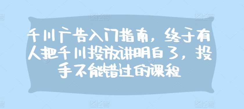 千川广告入门指南，终于有人把千川投放讲明白了，投手不能错过的课程