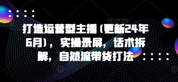 打造运营型主播(更新25年1月)，实操录屏，话术拆解，自然流带货打法